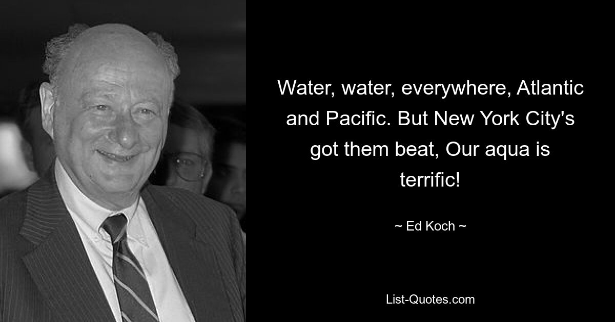 Water, water, everywhere, Atlantic and Pacific. But New York City's got them beat, Our aqua is terrific! — © Ed Koch