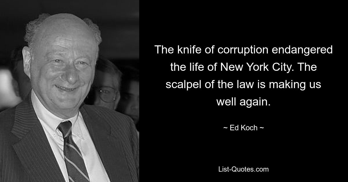 The knife of corruption endangered the life of New York City. The scalpel of the law is making us well again. — © Ed Koch