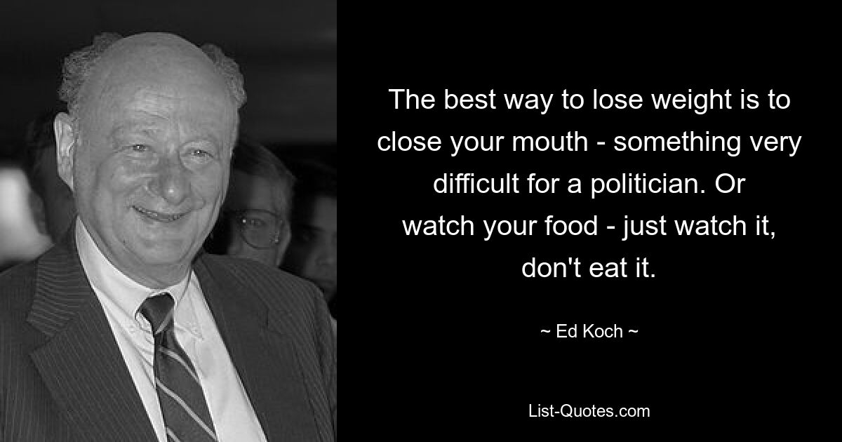 The best way to lose weight is to close your mouth - something very difficult for a politician. Or watch your food - just watch it, don't eat it. — © Ed Koch