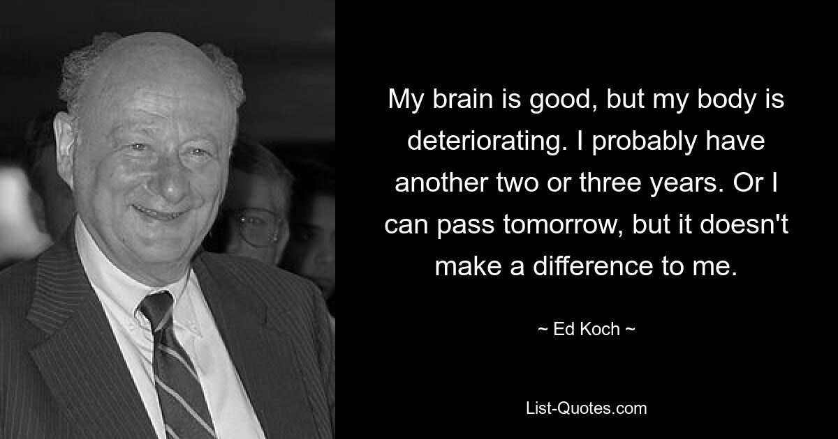 My brain is good, but my body is deteriorating. I probably have another two or three years. Or I can pass tomorrow, but it doesn't make a difference to me. — © Ed Koch