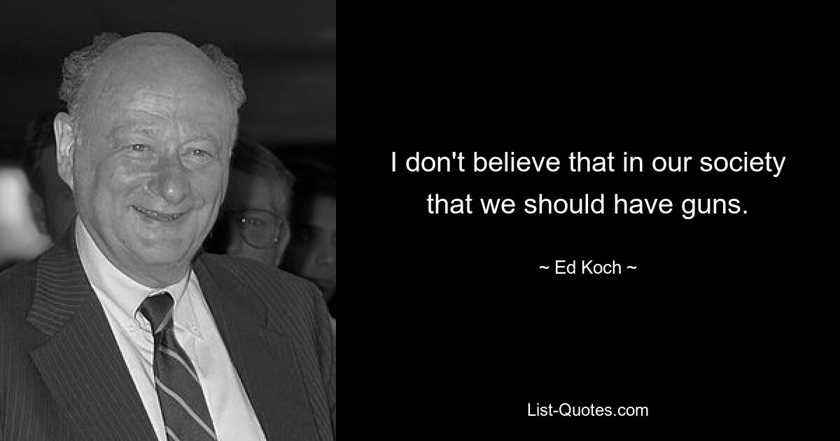 I don't believe that in our society that we should have guns. — © Ed Koch