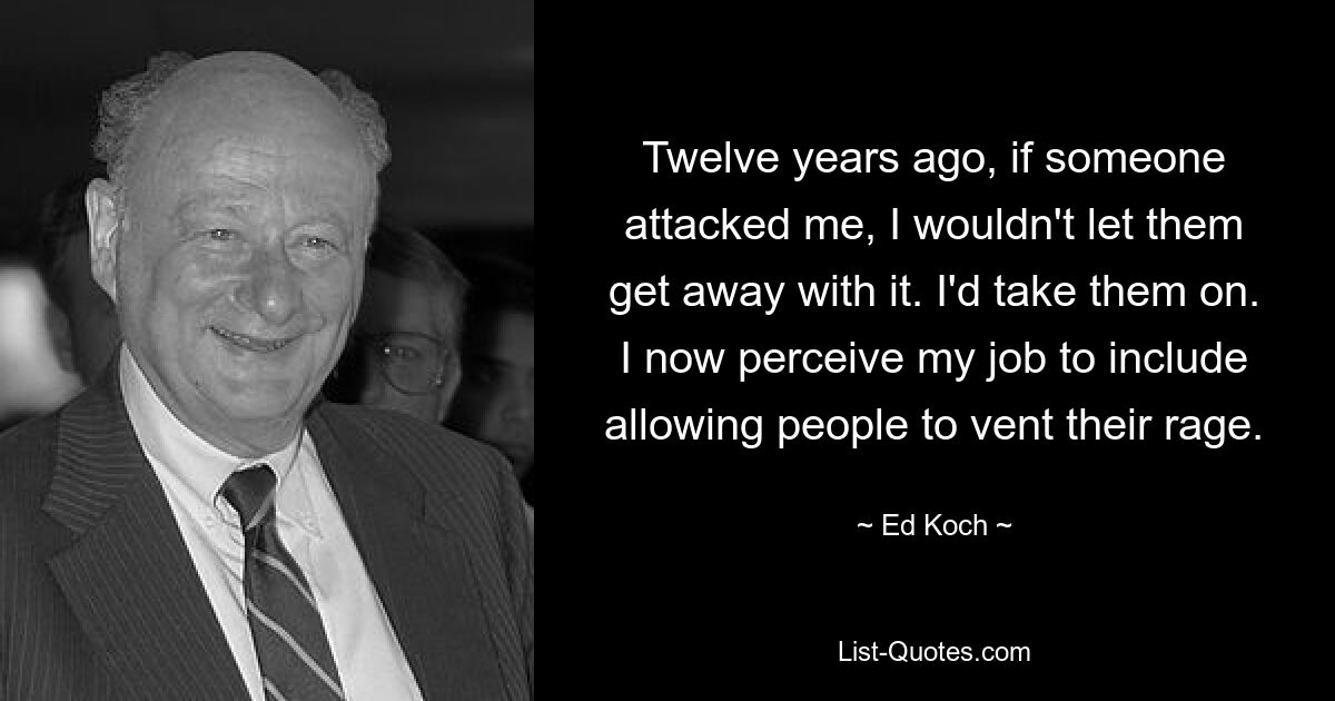 Twelve years ago, if someone attacked me, I wouldn't let them get away with it. I'd take them on. I now perceive my job to include allowing people to vent their rage. — © Ed Koch