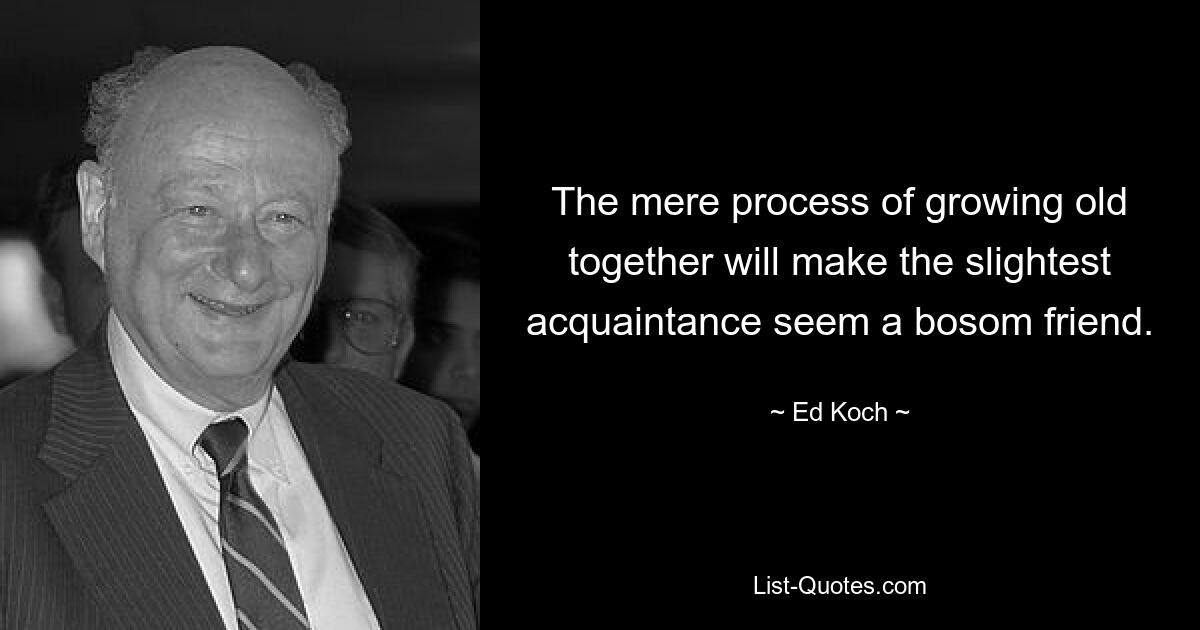 The mere process of growing old together will make the slightest acquaintance seem a bosom friend. — © Ed Koch