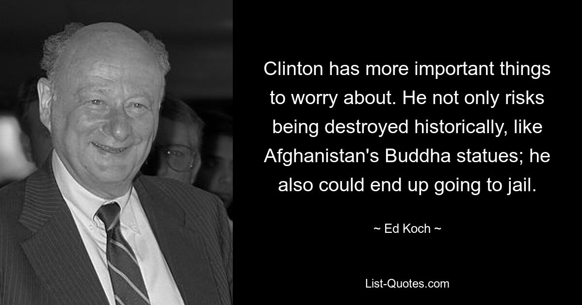 Clinton has more important things to worry about. He not only risks being destroyed historically, like Afghanistan's Buddha statues; he also could end up going to jail. — © Ed Koch