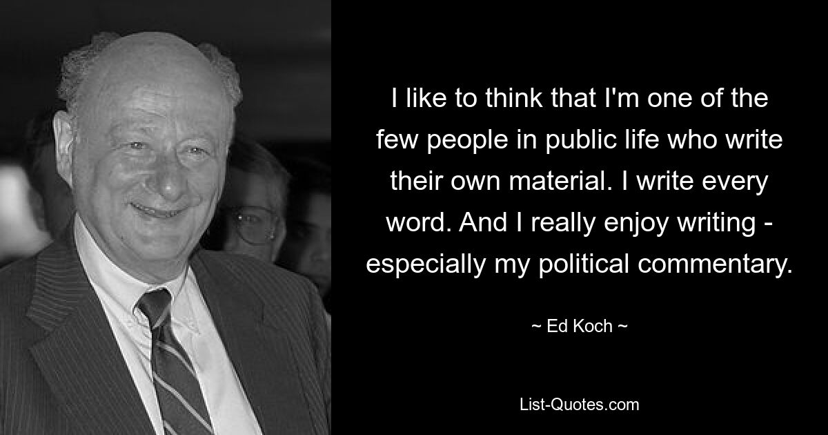 I like to think that I'm one of the few people in public life who write their own material. I write every word. And I really enjoy writing - especially my political commentary. — © Ed Koch