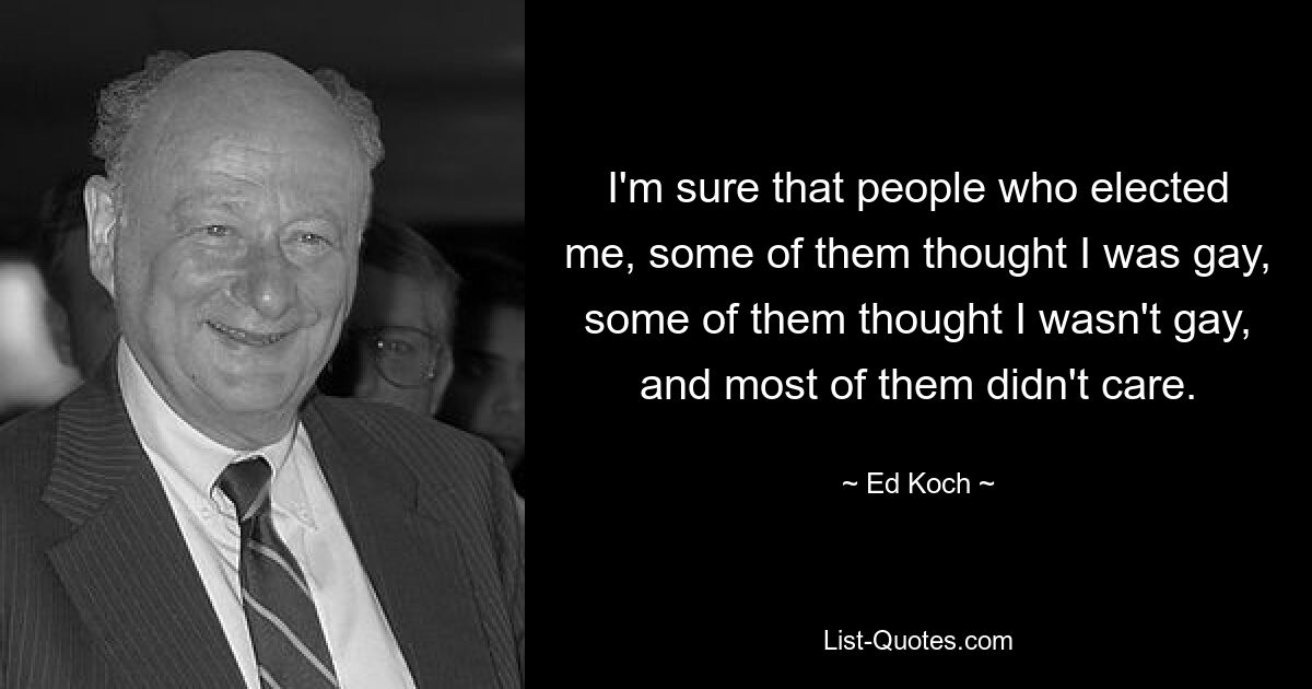 I'm sure that people who elected me, some of them thought I was gay, some of them thought I wasn't gay, and most of them didn't care. — © Ed Koch