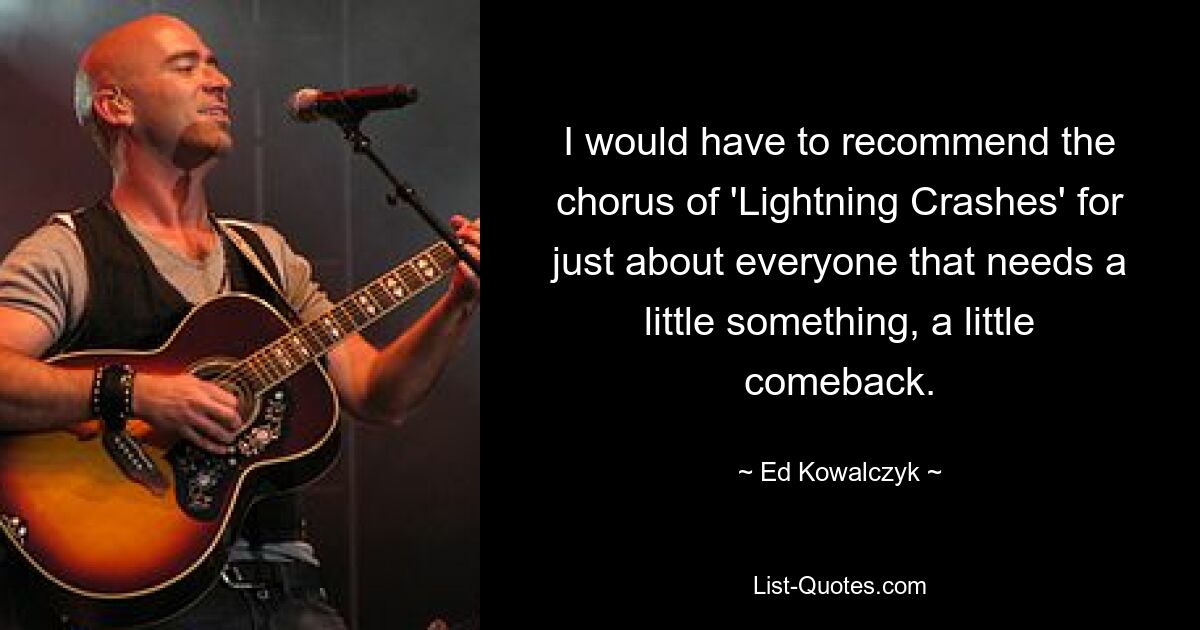 I would have to recommend the chorus of 'Lightning Crashes' for just about everyone that needs a little something, a little comeback. — © Ed Kowalczyk