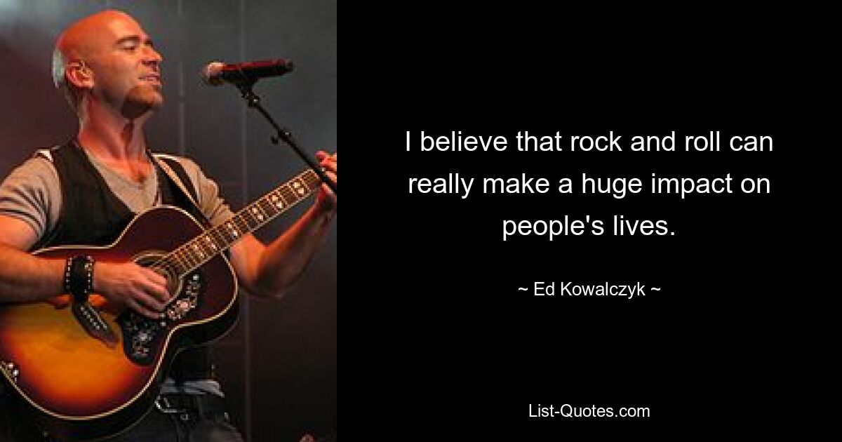 I believe that rock and roll can really make a huge impact on people's lives. — © Ed Kowalczyk