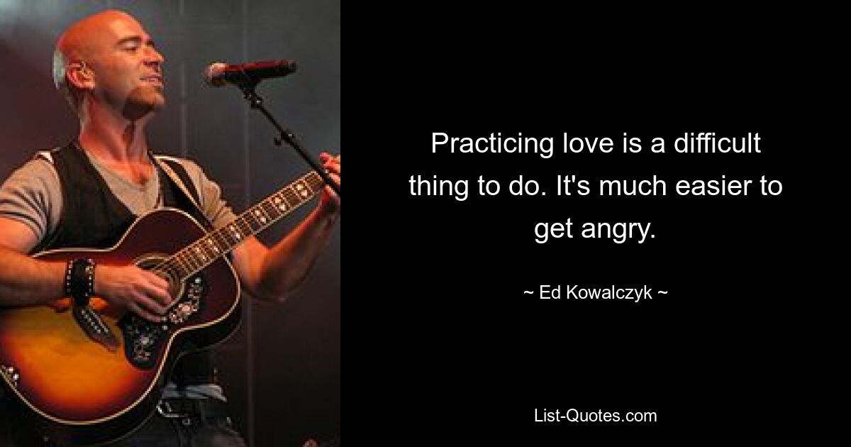 Practicing love is a difficult thing to do. It's much easier to get angry. — © Ed Kowalczyk