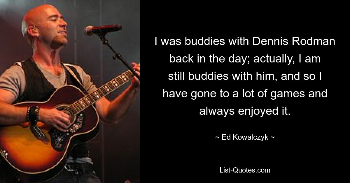 I was buddies with Dennis Rodman back in the day; actually, I am still buddies with him, and so I have gone to a lot of games and always enjoyed it. — © Ed Kowalczyk