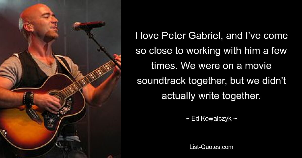 I love Peter Gabriel, and I've come so close to working with him a few times. We were on a movie soundtrack together, but we didn't actually write together. — © Ed Kowalczyk