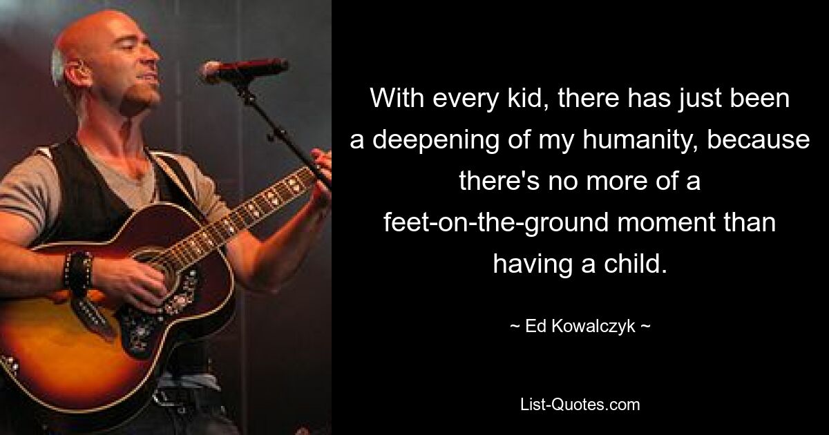 With every kid, there has just been a deepening of my humanity, because there's no more of a feet-on-the-ground moment than having a child. — © Ed Kowalczyk