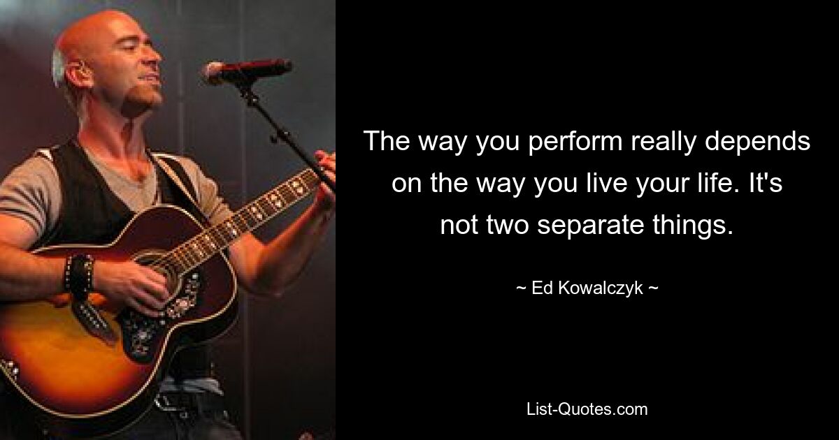 The way you perform really depends on the way you live your life. It's not two separate things. — © Ed Kowalczyk