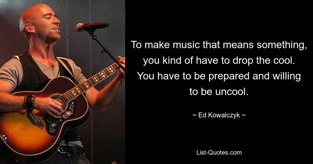 To make music that means something, you kind of have to drop the cool. You have to be prepared and willing to be uncool. — © Ed Kowalczyk