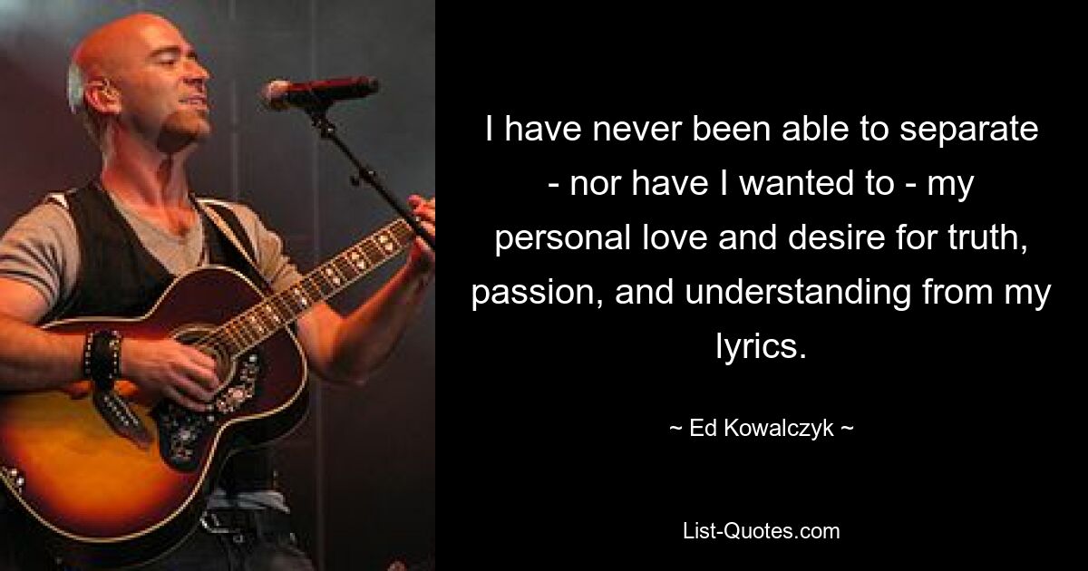 I have never been able to separate - nor have I wanted to - my personal love and desire for truth, passion, and understanding from my lyrics. — © Ed Kowalczyk