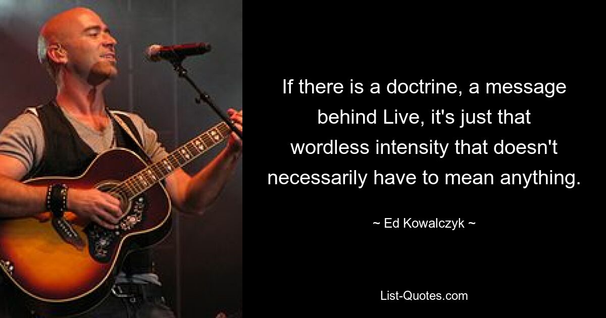 If there is a doctrine, a message behind Live, it's just that wordless intensity that doesn't necessarily have to mean anything. — © Ed Kowalczyk