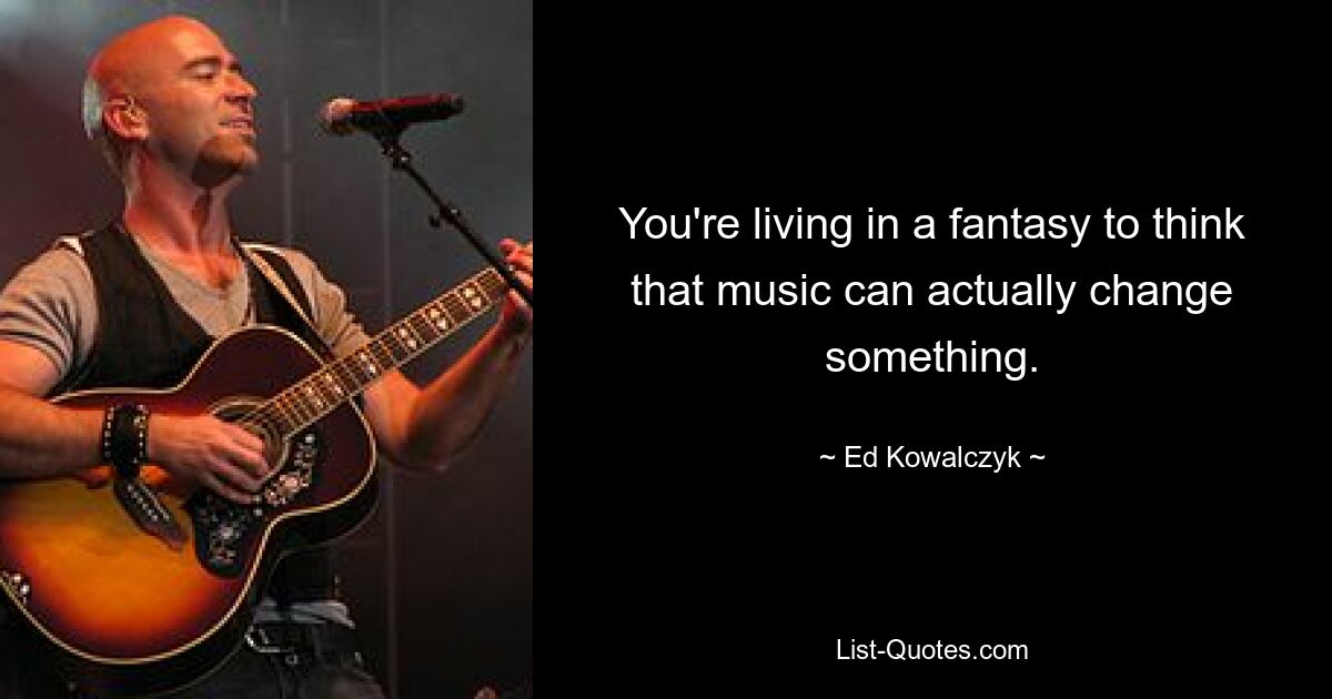 You're living in a fantasy to think that music can actually change something. — © Ed Kowalczyk