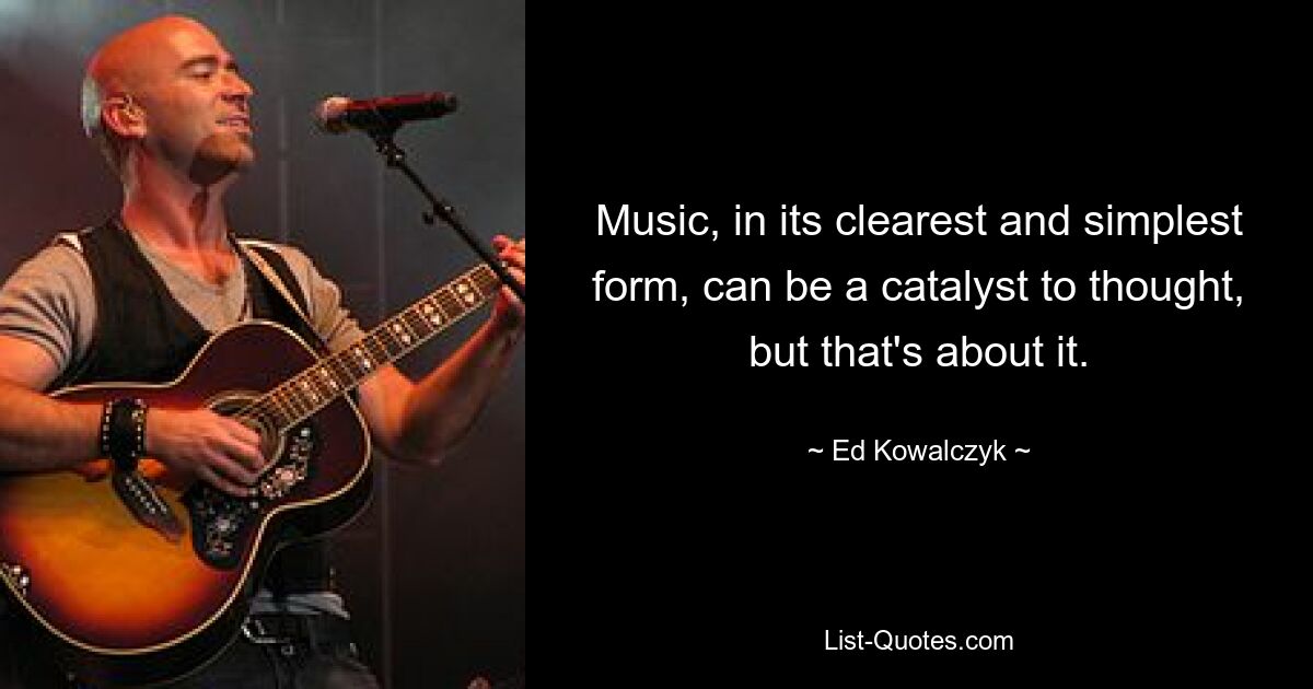 Music, in its clearest and simplest form, can be a catalyst to thought, but that's about it. — © Ed Kowalczyk