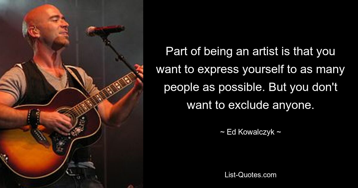 Part of being an artist is that you want to express yourself to as many people as possible. But you don't want to exclude anyone. — © Ed Kowalczyk