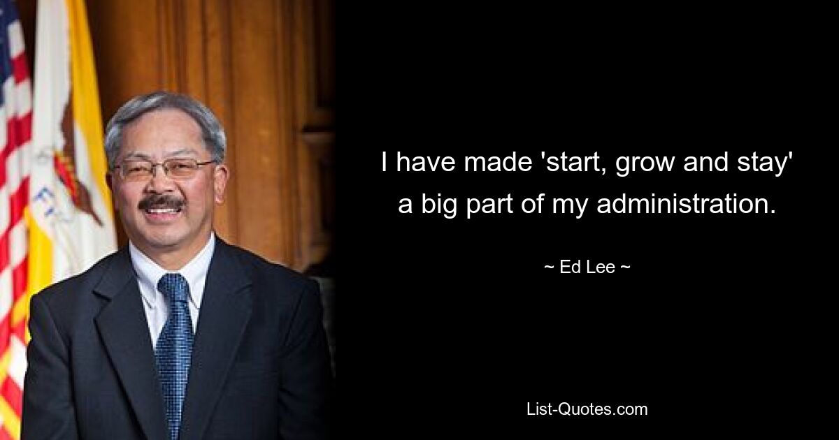 I have made 'start, grow and stay' a big part of my administration. — © Ed Lee