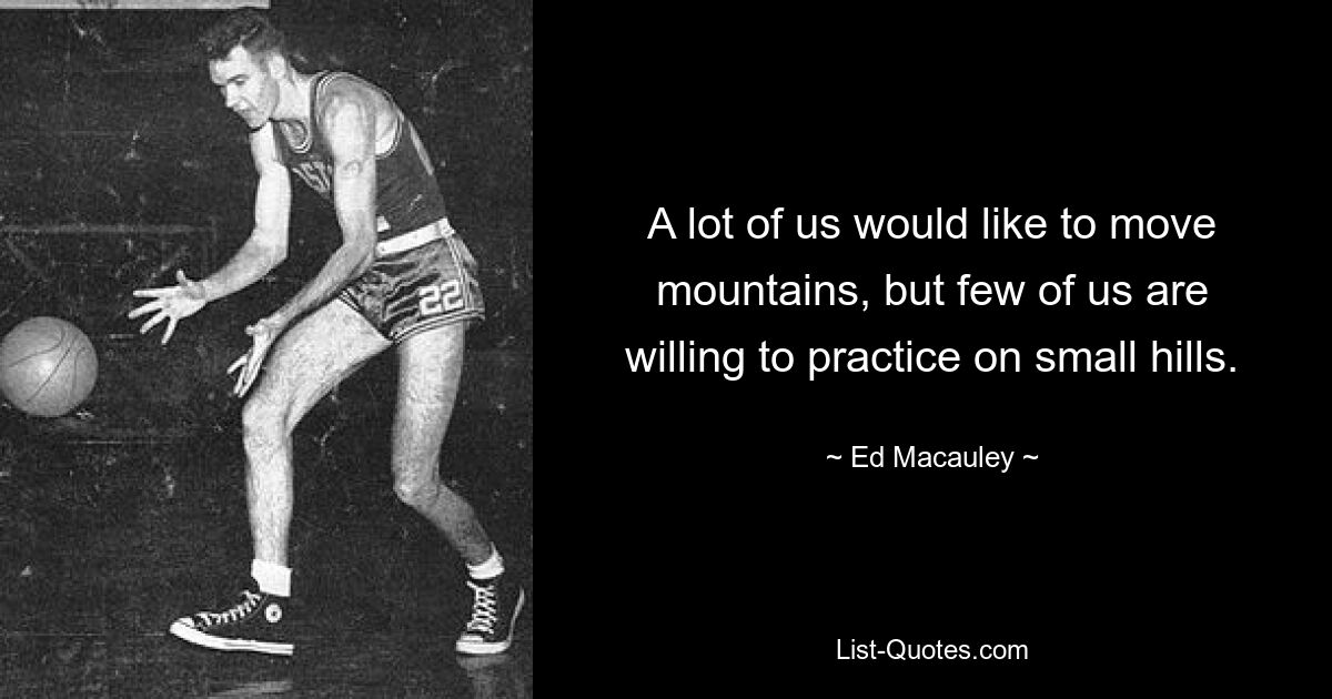 A lot of us would like to move mountains, but few of us are willing to practice on small hills. — © Ed Macauley