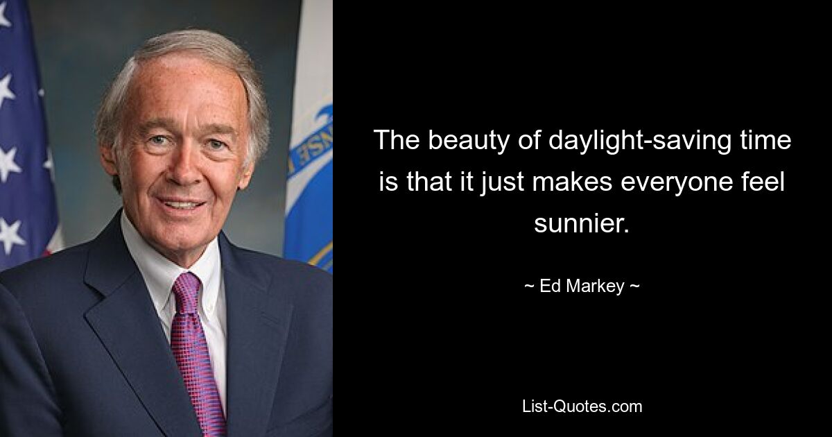 The beauty of daylight-saving time is that it just makes everyone feel sunnier. — © Ed Markey