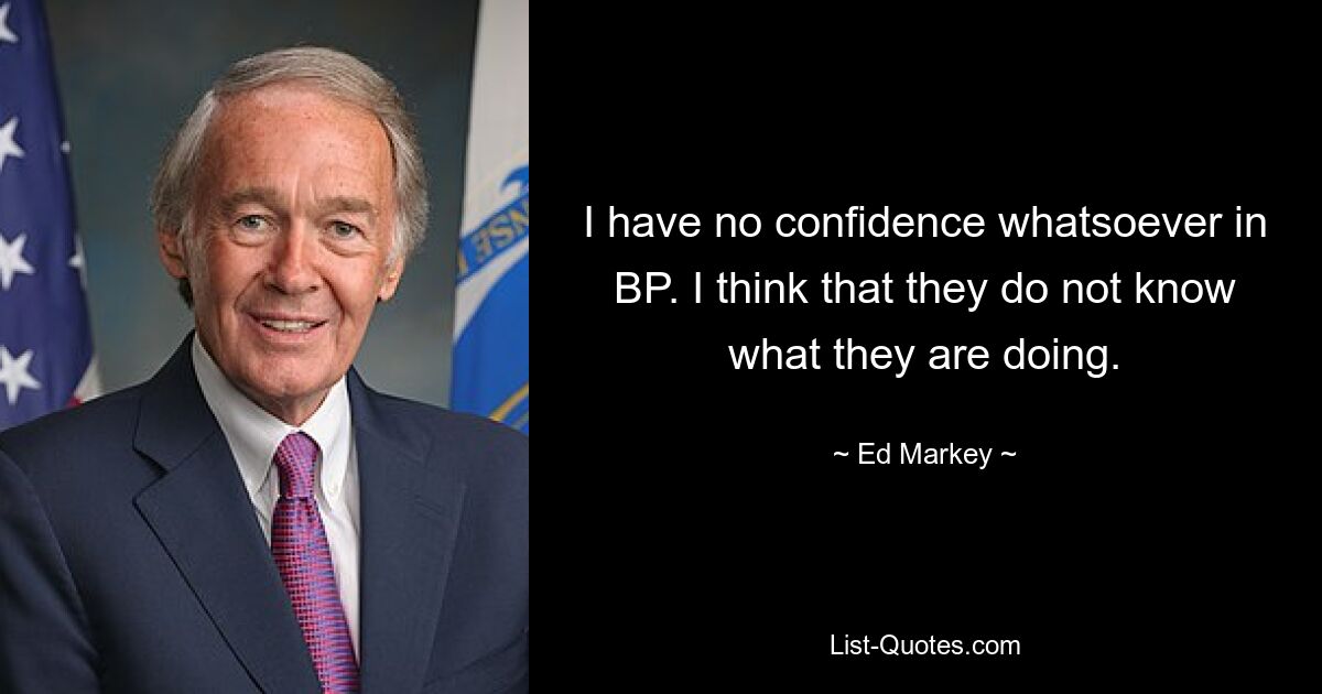 I have no confidence whatsoever in BP. I think that they do not know what they are doing. — © Ed Markey