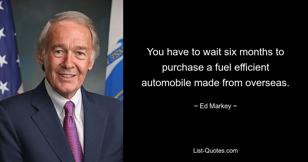 You have to wait six months to purchase a fuel efficient automobile made from overseas. — © Ed Markey