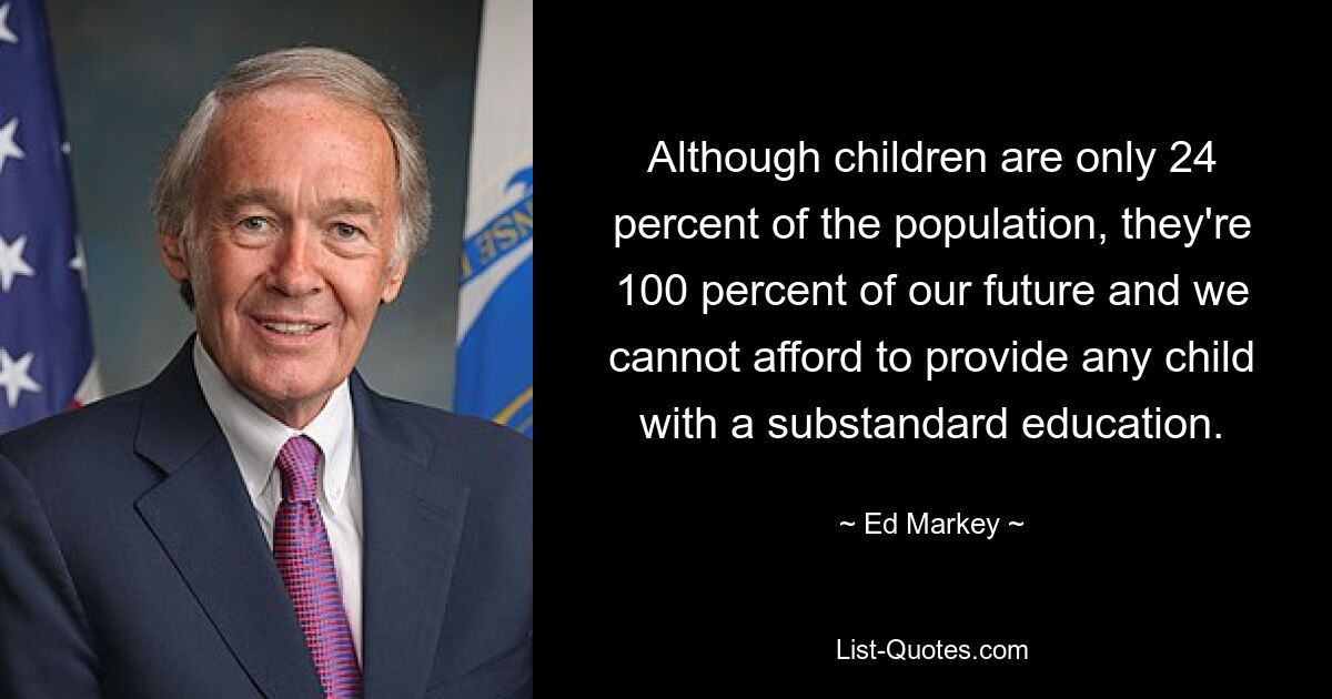 Although children are only 24 percent of the population, they're 100 percent of our future and we cannot afford to provide any child with a substandard education. — © Ed Markey