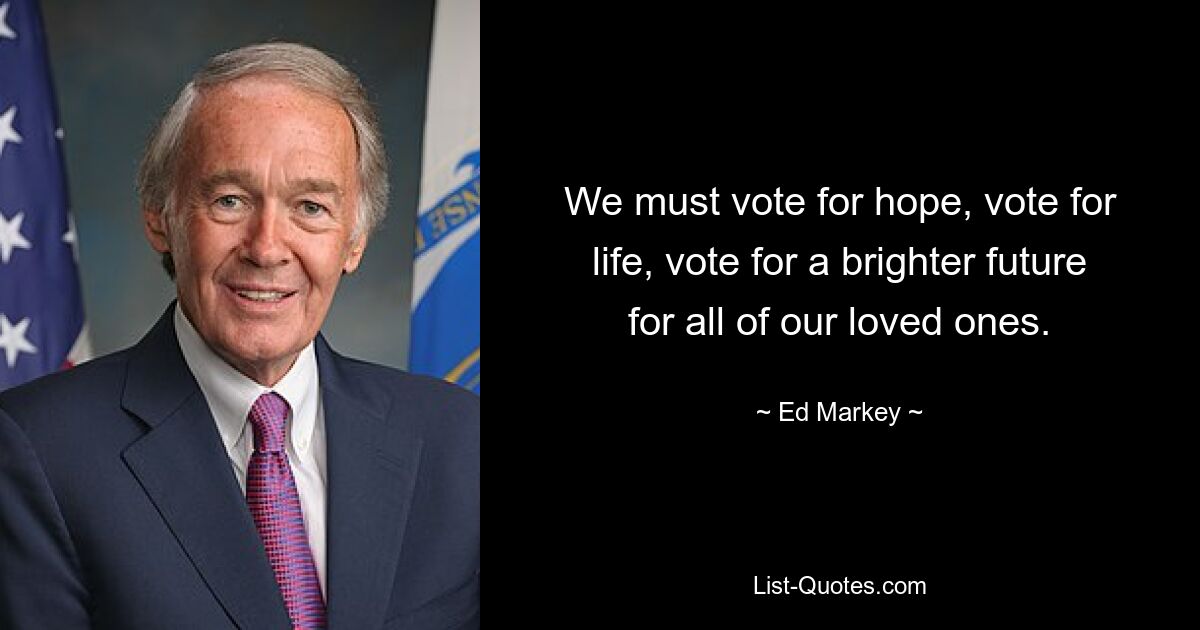 We must vote for hope, vote for life, vote for a brighter future for all of our loved ones. — © Ed Markey