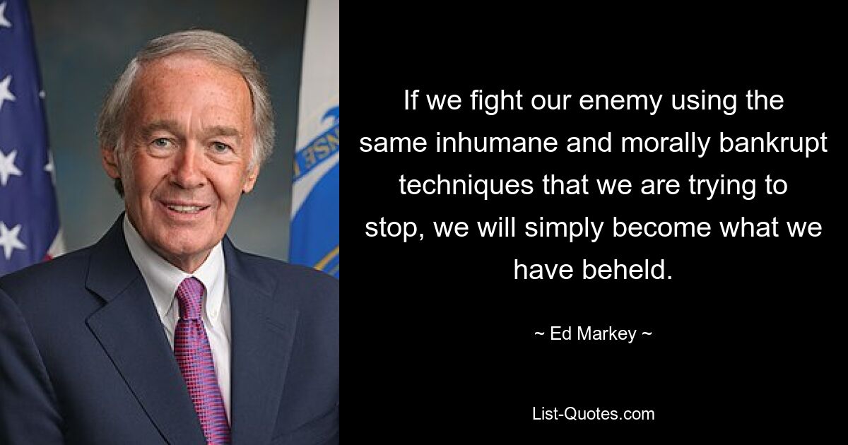 If we fight our enemy using the same inhumane and morally bankrupt techniques that we are trying to stop, we will simply become what we have beheld. — © Ed Markey