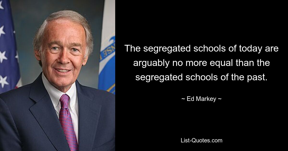 The segregated schools of today are arguably no more equal than the segregated schools of the past. — © Ed Markey