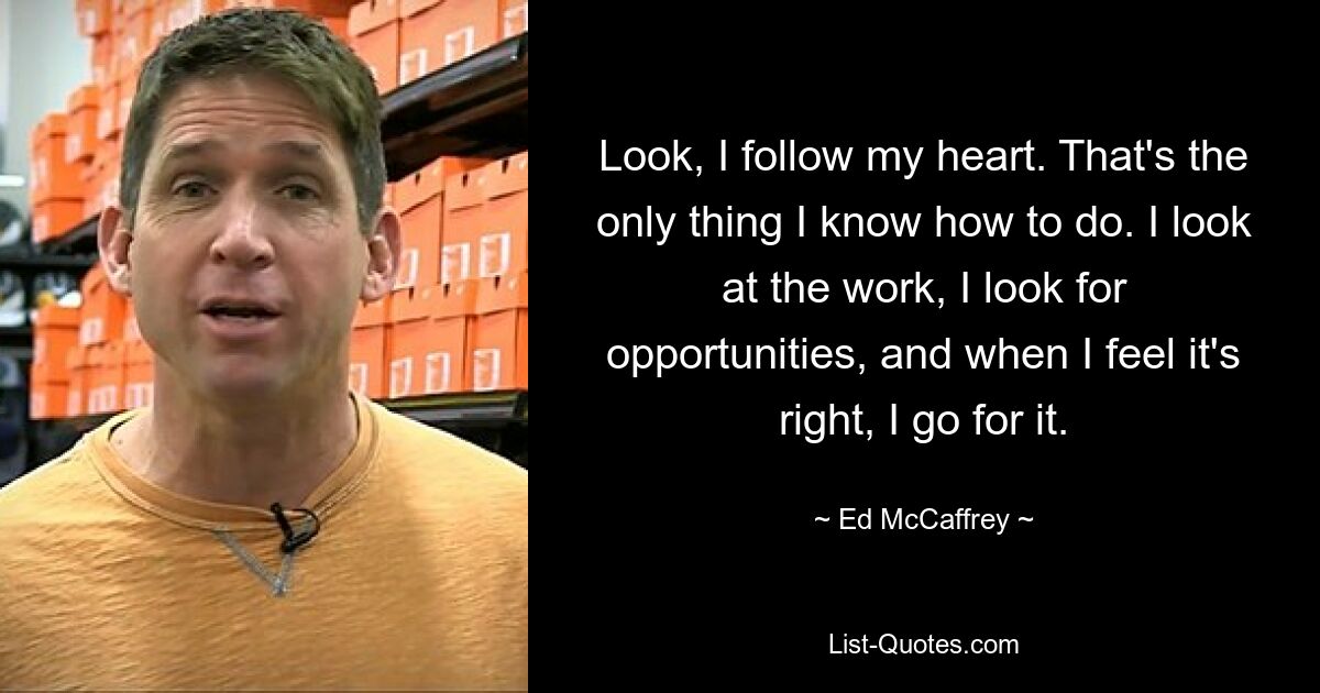 Look, I follow my heart. That's the only thing I know how to do. I look at the work, I look for opportunities, and when I feel it's right, I go for it. — © Ed McCaffrey