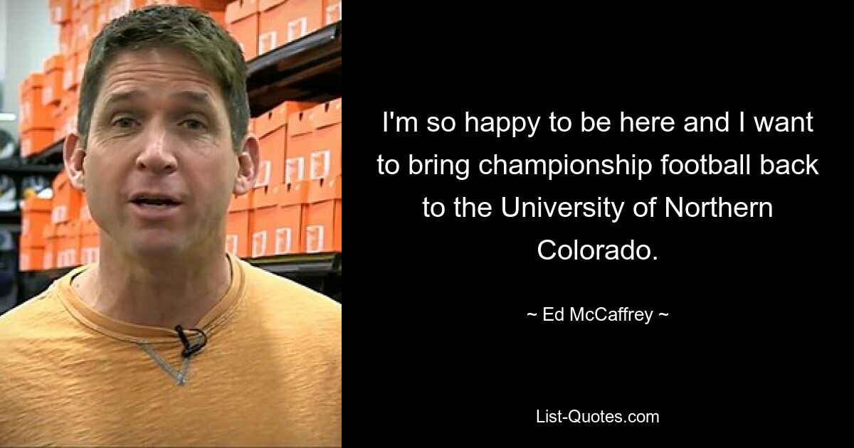 I'm so happy to be here and I want to bring championship football back to the University of Northern Colorado. — © Ed McCaffrey