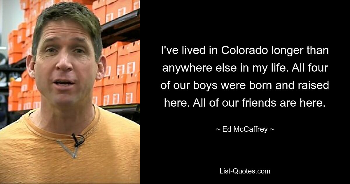 I've lived in Colorado longer than anywhere else in my life. All four of our boys were born and raised here. All of our friends are here. — © Ed McCaffrey