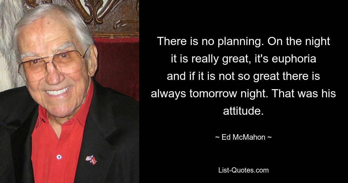 There is no planning. On the night it is really great, it's euphoria and if it is not so great there is always tomorrow night. That was his attitude. — © Ed McMahon