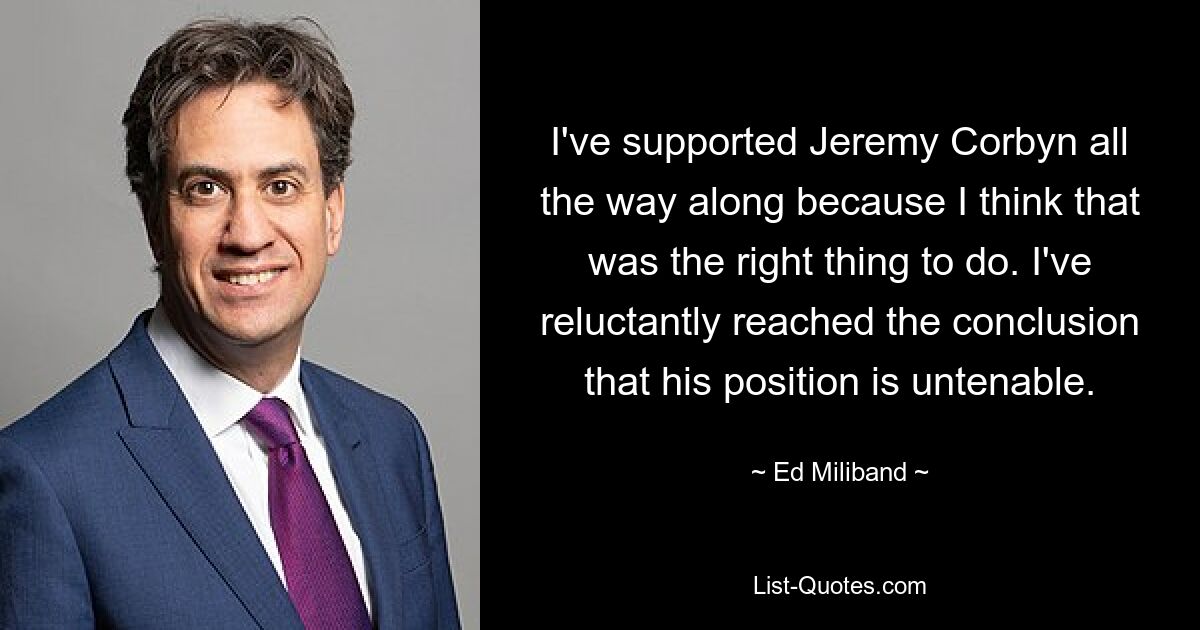 I've supported Jeremy Corbyn all the way along because I think that was the right thing to do. I've reluctantly reached the conclusion that his position is untenable. — © Ed Miliband