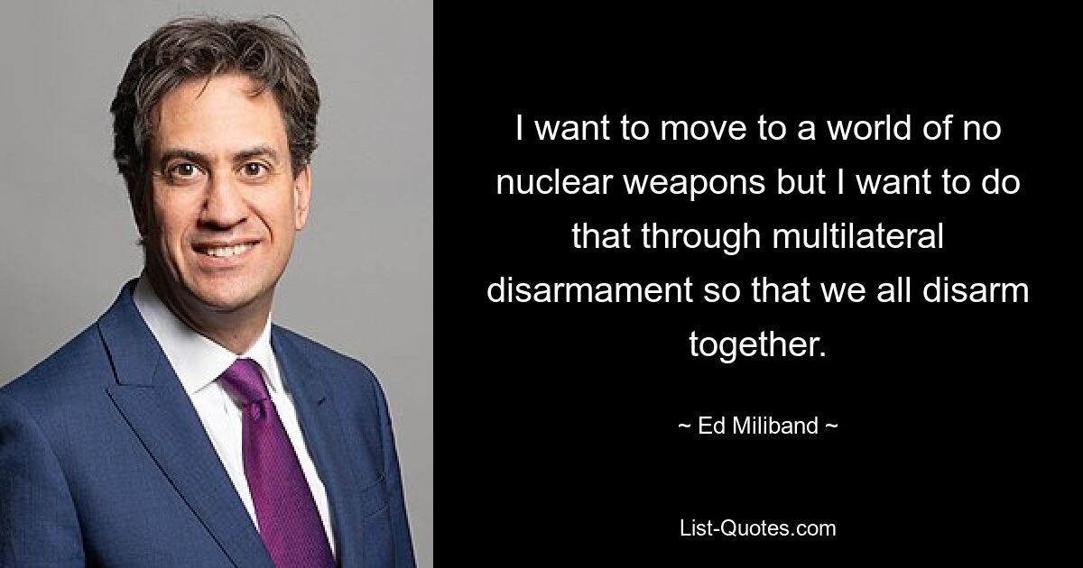 I want to move to a world of no nuclear weapons but I want to do that through multilateral disarmament so that we all disarm together. — © Ed Miliband