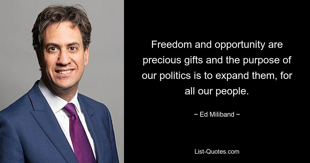 Freedom and opportunity are precious gifts and the purpose of our politics is to expand them, for all our people. — © Ed Miliband