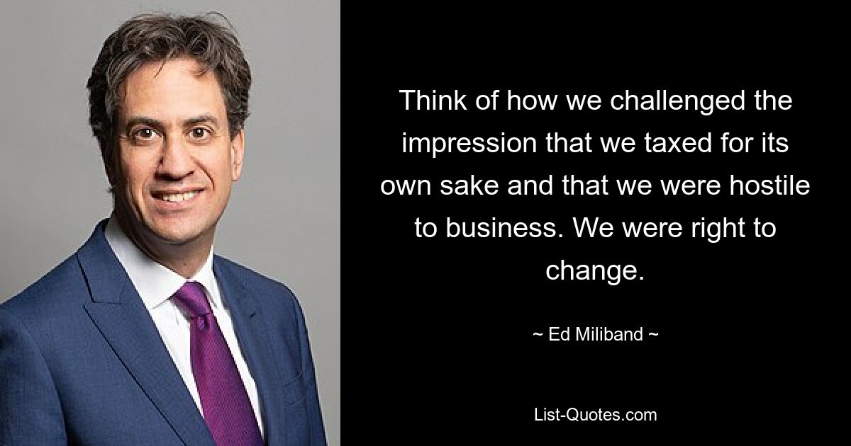 Think of how we challenged the impression that we taxed for its own sake and that we were hostile to business. We were right to change. — © Ed Miliband