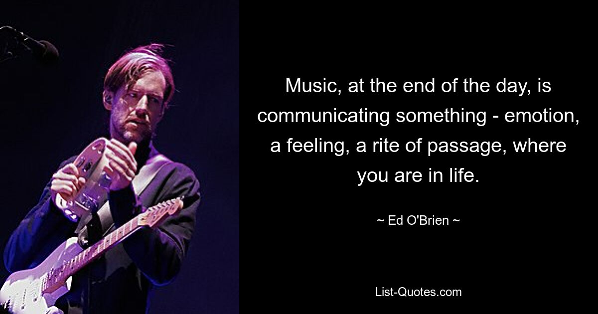 Music, at the end of the day, is communicating something - emotion, a feeling, a rite of passage, where you are in life. — © Ed O'Brien