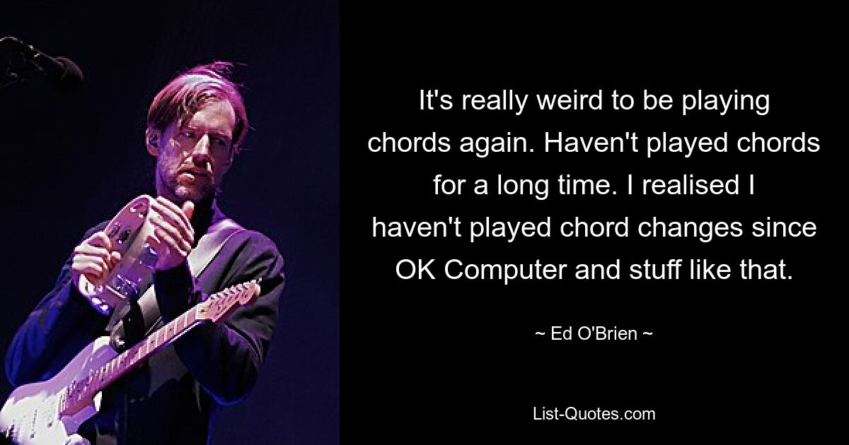 It's really weird to be playing chords again. Haven't played chords for a long time. I realised I haven't played chord changes since OK Computer and stuff like that. — © Ed O'Brien