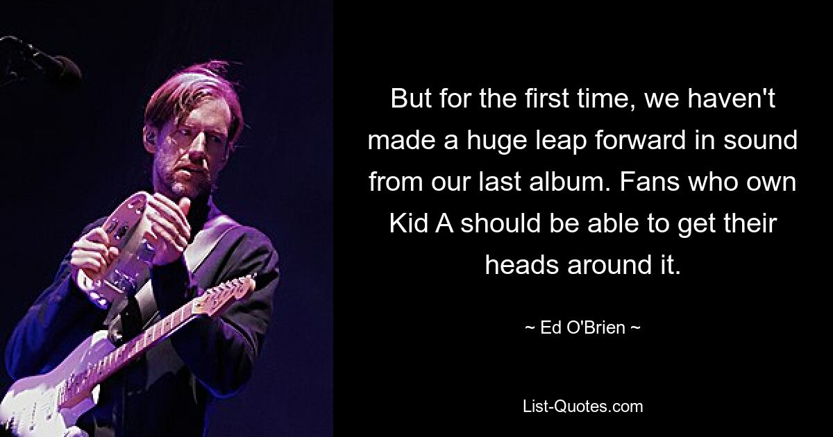 But for the first time, we haven't made a huge leap forward in sound from our last album. Fans who own Kid A should be able to get their heads around it. — © Ed O'Brien