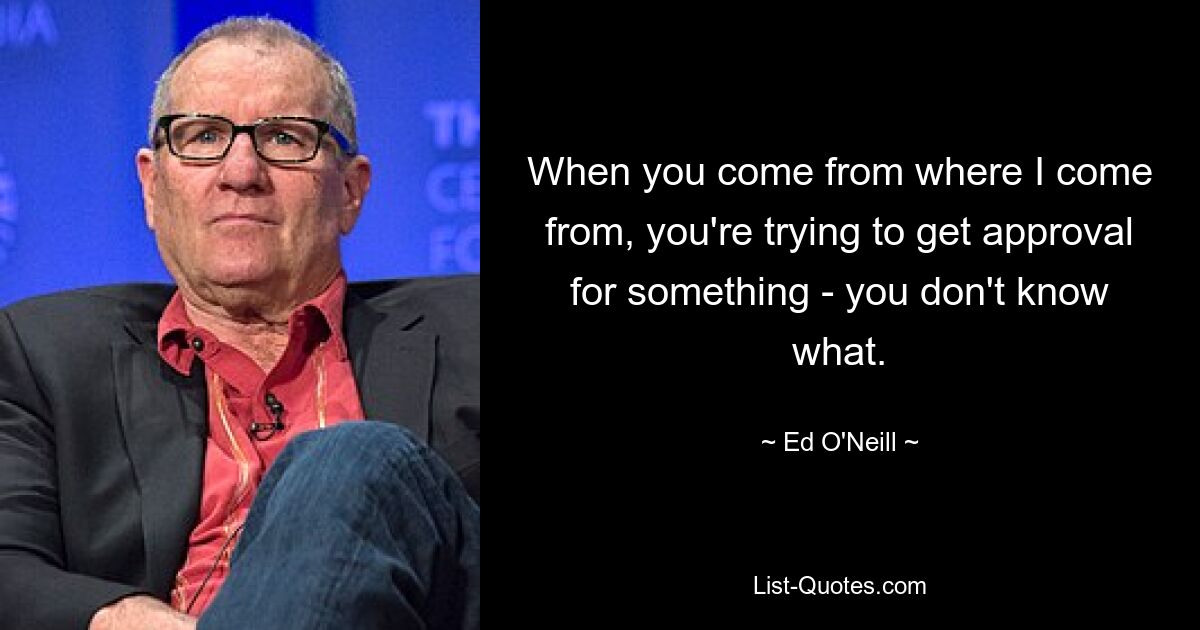 When you come from where I come from, you're trying to get approval for something - you don't know what. — © Ed O'Neill