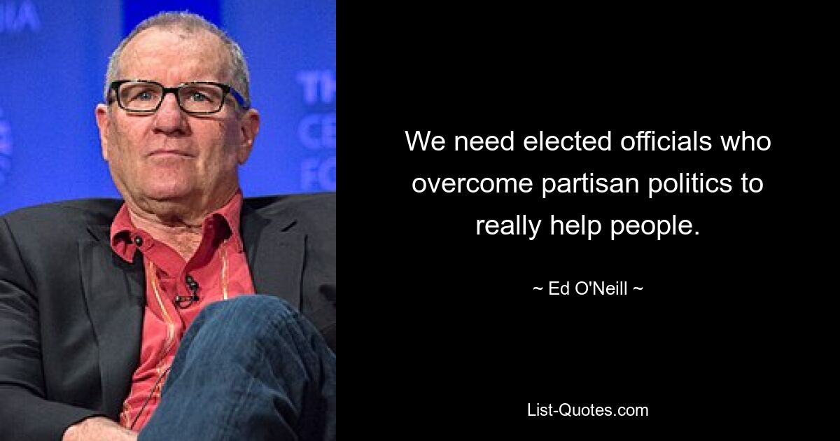 We need elected officials who overcome partisan politics to really help people. — © Ed O'Neill