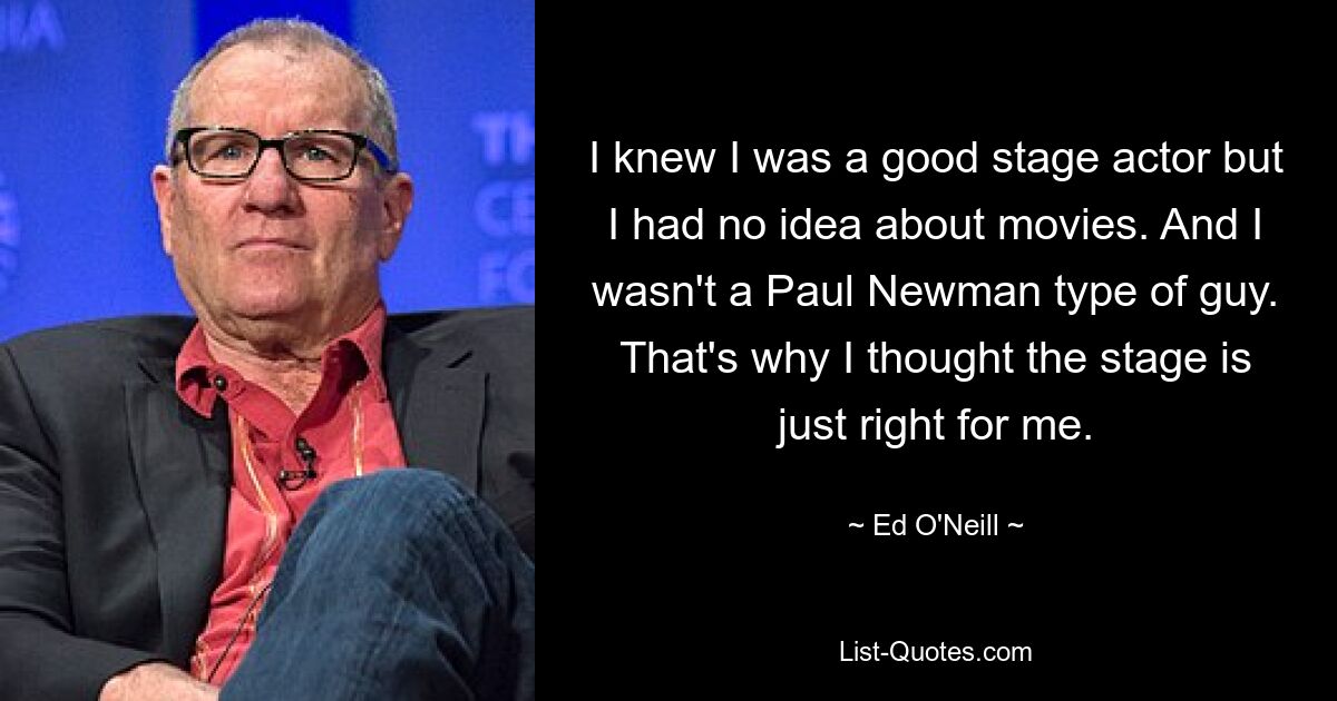 I knew I was a good stage actor but I had no idea about movies. And I wasn't a Paul Newman type of guy. That's why I thought the stage is just right for me. — © Ed O'Neill