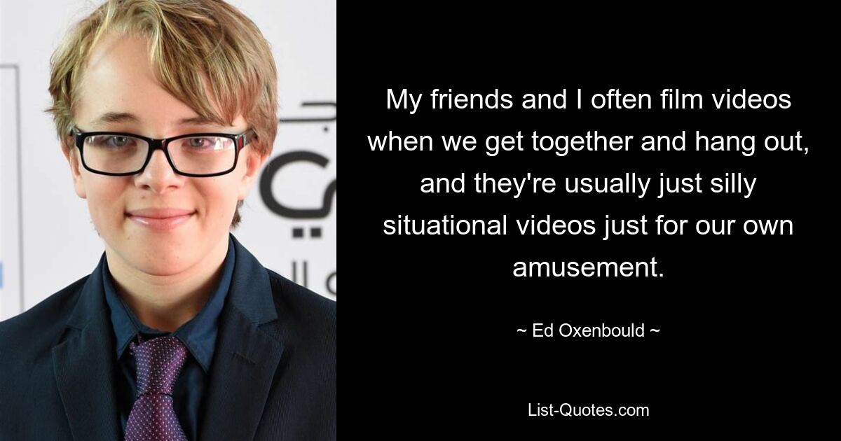 My friends and I often film videos when we get together and hang out, and they're usually just silly situational videos just for our own amusement. — © Ed Oxenbould