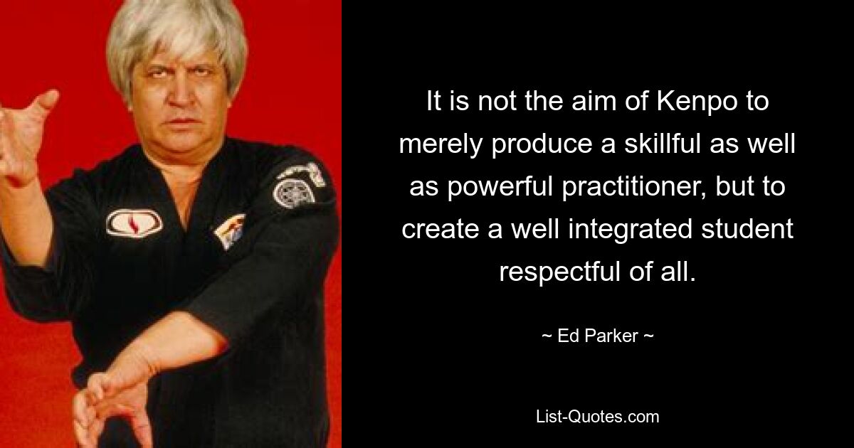 It is not the aim of Kenpo to merely produce a skillful as well as powerful practitioner, but to create a well integrated student respectful of all. — © Ed Parker