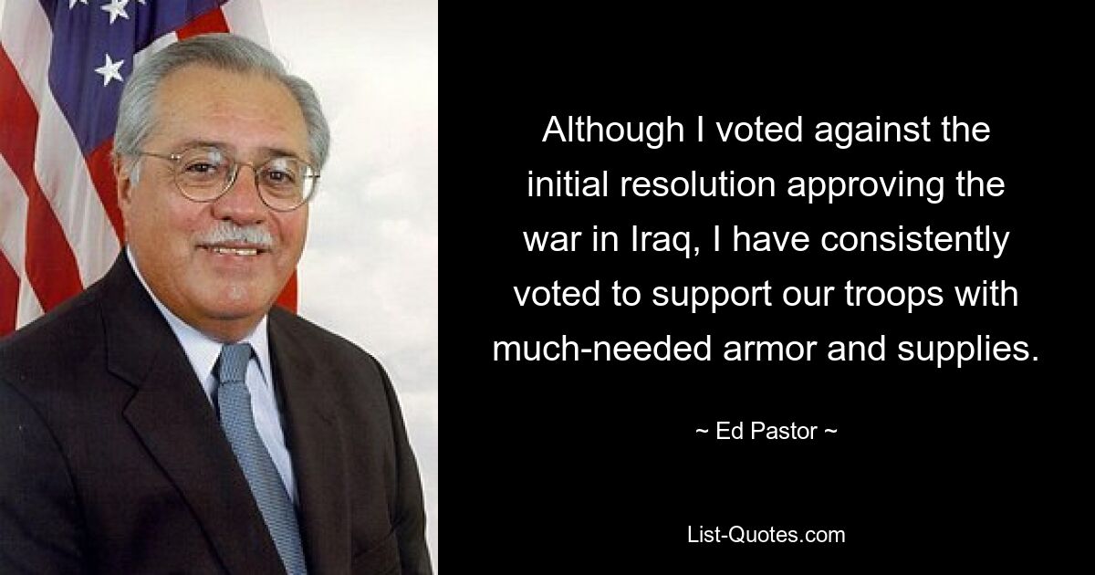 Although I voted against the initial resolution approving the war in Iraq, I have consistently voted to support our troops with much-needed armor and supplies. — © Ed Pastor