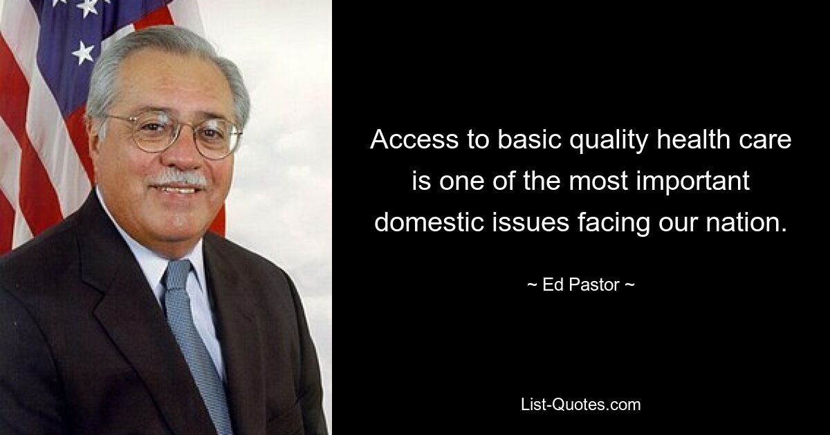 Access to basic quality health care is one of the most important domestic issues facing our nation. — © Ed Pastor